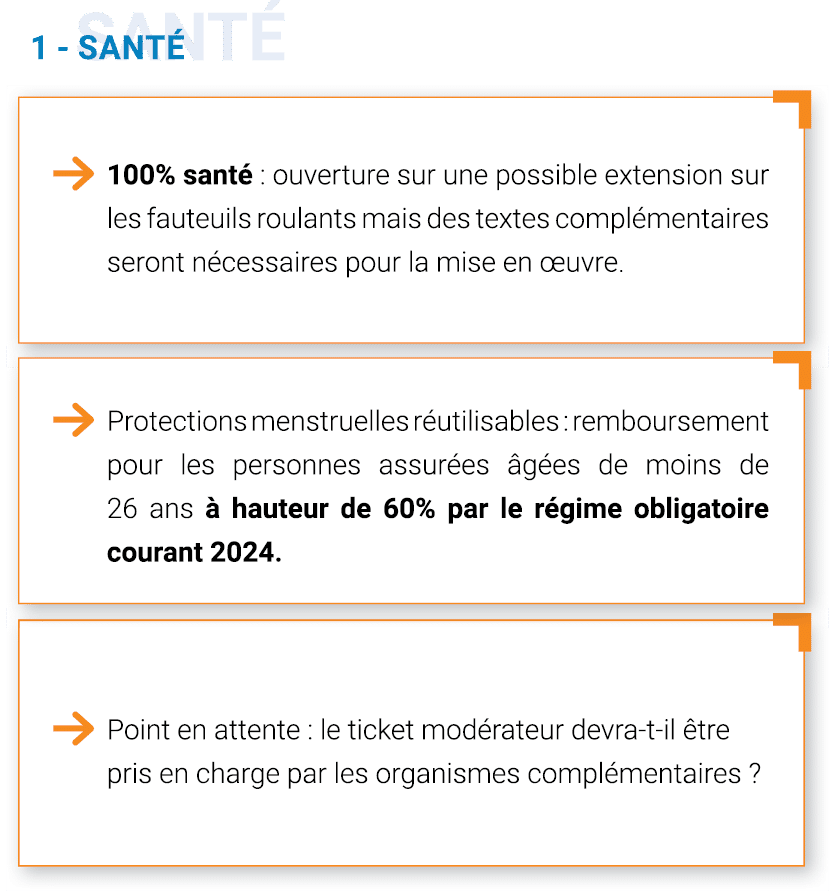 -	100% santé : Ouverture sur une possible extension sur les fauteuils roulants mais des textes complémentaires seront nécessaires pour la mise en œuvre
-	Protection menstruelles réutilisables : Remboursement pour les personnes assurées âgées de moins de 26 ans à hauteur de 60% par le régime obligatoire courant 2024. 
Point en attente : est-ce que le ticket modérateur devra être pris en charge par les organismes complémentaires ?